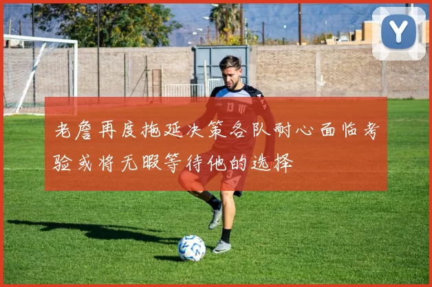 老詹再度拖延决策各队耐心面临考验或将无暇等待他的选择