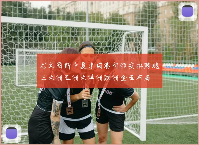 尤文图斯今夏季前赛行程安排跨越三大洲亚洲大洋洲欧洲全面布局