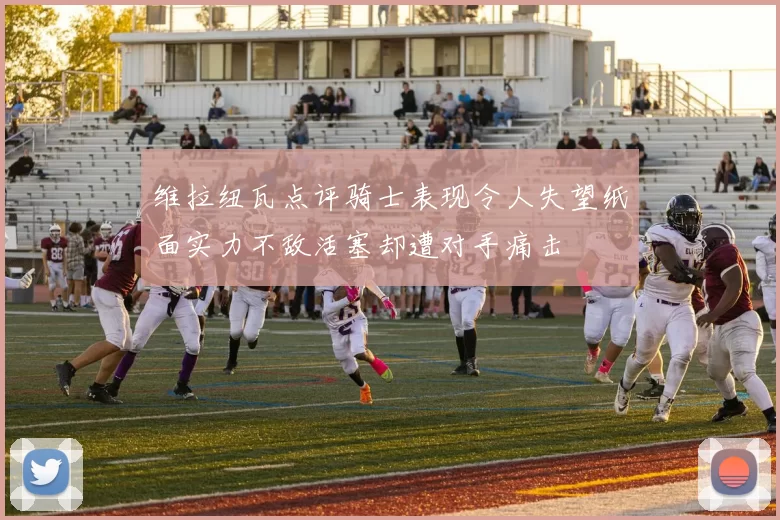 维拉纽瓦点评骑士表现令人失望纸面实力不敌活塞却遭对手痛击