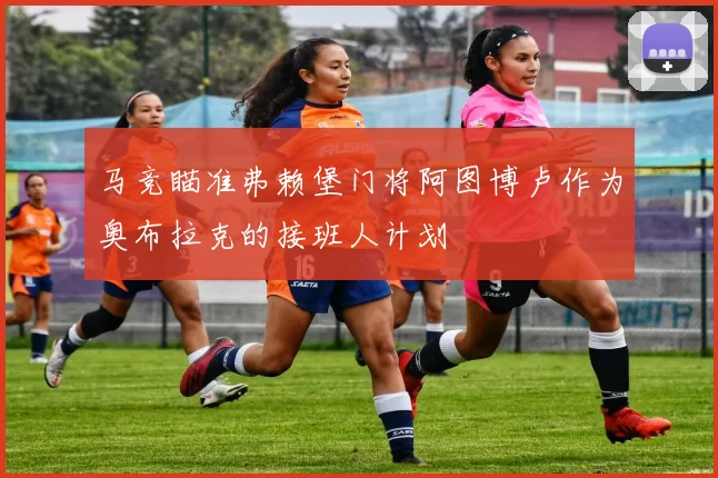 马竞瞄准弗赖堡门将阿图博卢作为奥布拉克的接班人计划
