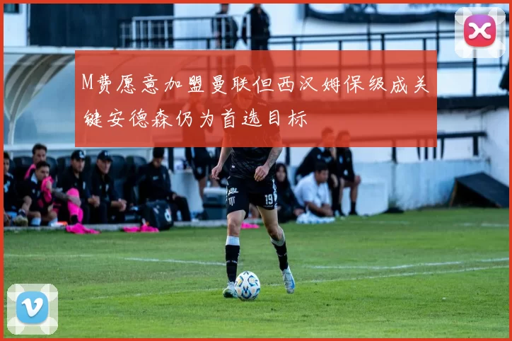 M费愿意加盟曼联但西汉姆保级成关键安德森仍为首选目标