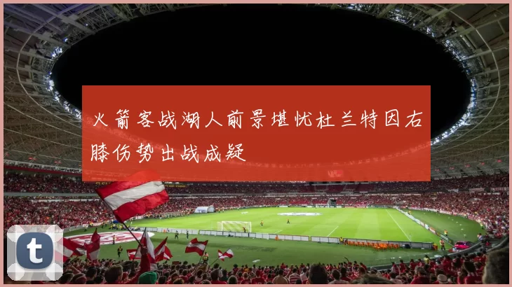 火箭客战湖人前景堪忧杜兰特因右膝伤势出战成疑