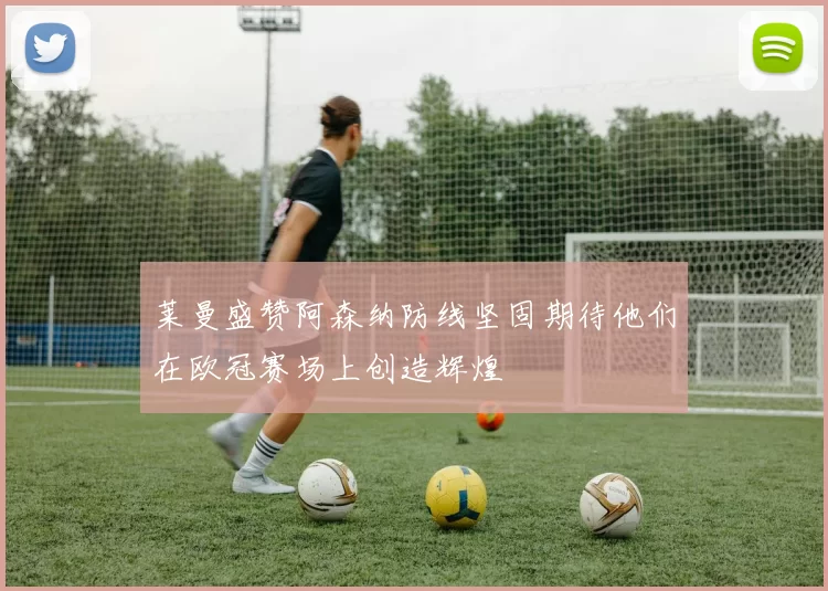 莱曼盛赞阿森纳防线坚固期待他们在欧冠赛场上创造辉煌