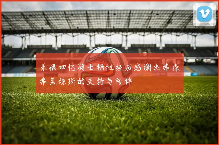 乐福回忆骑士牺牲经历感谢杰弗森弗莱琼斯的支持与陪伴