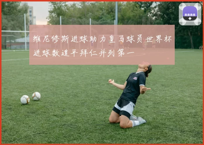 维尼修斯进球助力皇马球员世界杯进球数追平拜仁并列第一