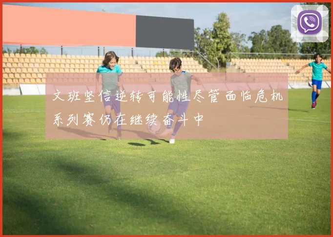 文班坚信逆转可能性尽管面临危机系列赛仍在继续奋斗中