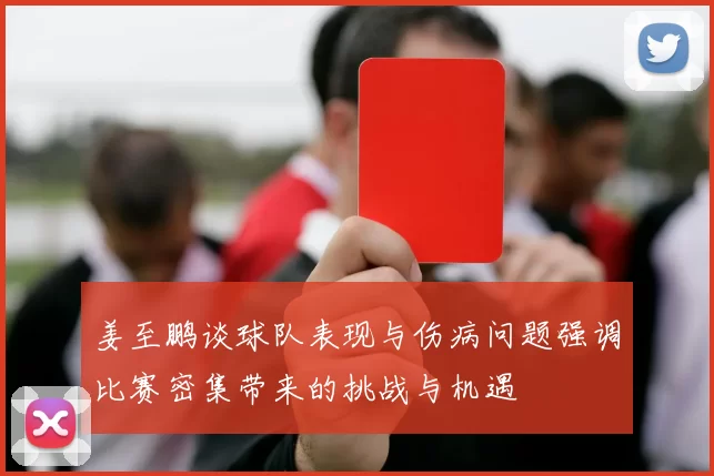 姜至鹏谈球队表现与伤病问题强调比赛密集带来的挑战与机遇