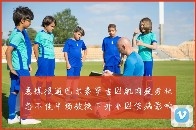 意媒报道巴尔泰萨吉因肌肉疲劳状态不佳半场被换下并非因伤病影响