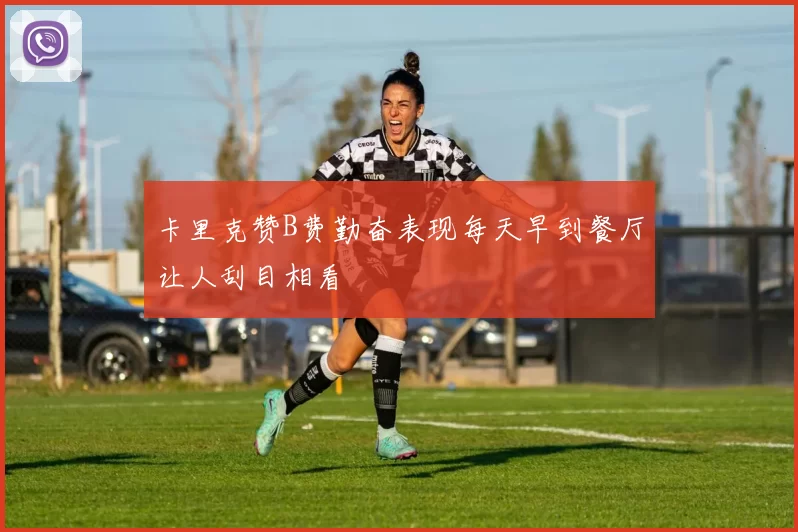 卡里克赞B费勤奋表现每天早到餐厅让人刮目相看
