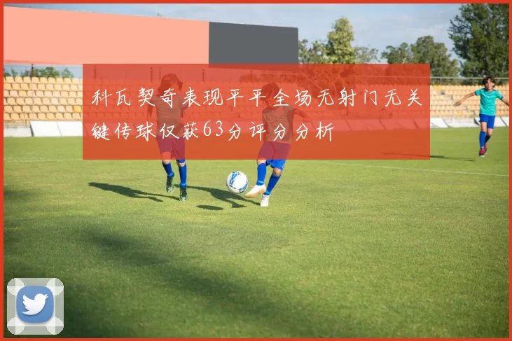 科瓦契奇表现平平全场无射门无关键传球仅获63分评分分析