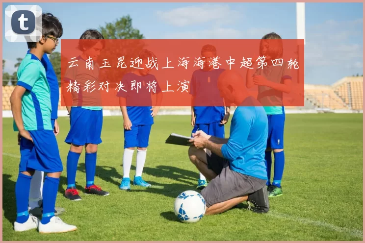 云南玉昆迎战上海海港中超第四轮精彩对决即将上演