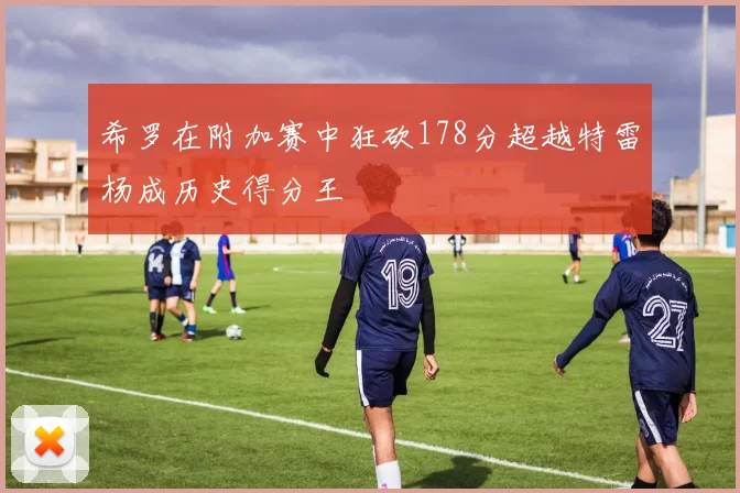 希罗在附加赛中狂砍178分超越特雷杨成历史得分王