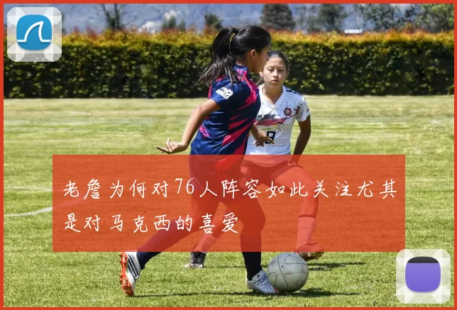 老詹为何对76人阵容如此关注尤其是对马克西的喜爱