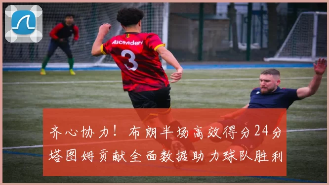 齐心协力！布朗半场高效得分24分塔图姆贡献全面数据助力球队胜利