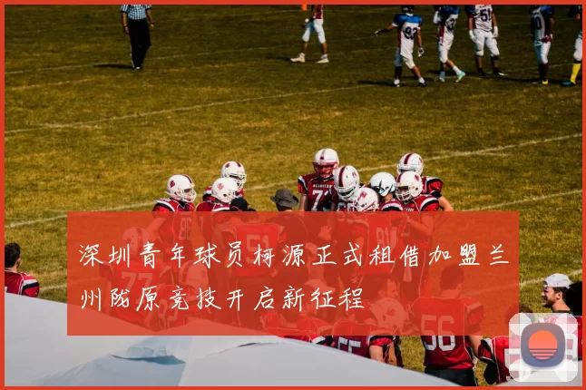 深圳青年球员柯源正式租借加盟兰州陇原竞技开启新征程