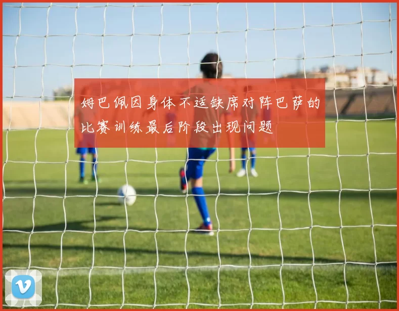 姆巴佩因身体不适缺席对阵巴萨的比赛训练最后阶段出现问题