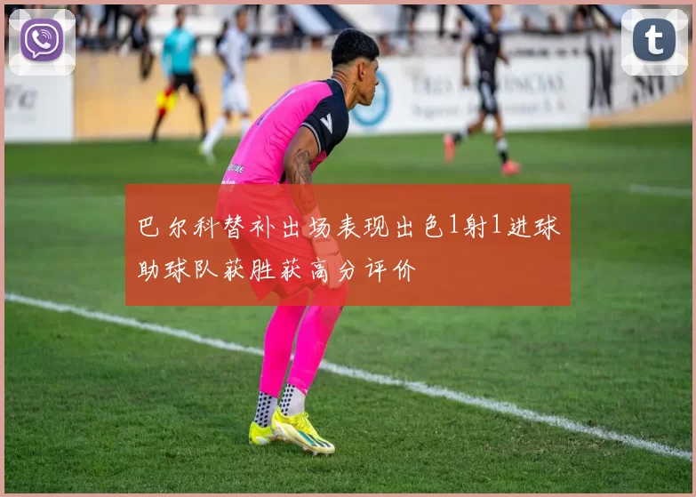 巴尔科替补出场表现出色1射1进球助球队获胜获高分评价