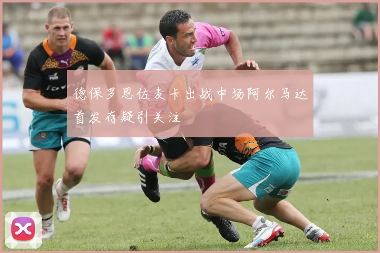 德保罗恩佐麦卡出战中场阿尔马达首发存疑引关注